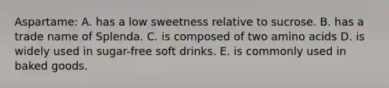 Aspartame: A. has a low sweetness relative to sucrose. B. has a trade name of Splenda. C. is composed of two amino acids D. is widely used in sugar-free soft drinks. E. is commonly used in baked goods.