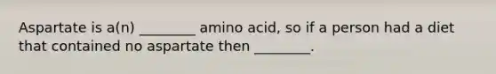 Aspartate is a(n) ________ amino acid, so if a person had a diet that contained no aspartate then ________.