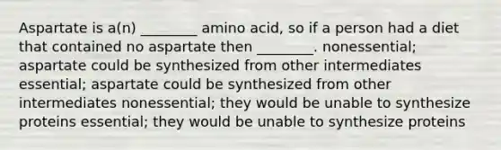 Aspartate is a(n) ________ amino acid, so if a person had a diet that contained no aspartate then ________. nonessential; aspartate could be synthesized from other intermediates essential; aspartate could be synthesized from other intermediates nonessential; they would be unable to synthesize proteins essential; they would be unable to synthesize proteins