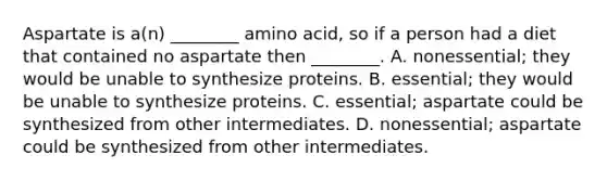 Aspartate is a(n) ________ amino acid, so if a person had a diet that contained no aspartate then ________. A. nonessential; they would be unable to synthesize proteins. B. essential; they would be unable to synthesize proteins. C. essential; aspartate could be synthesized from other intermediates. D. nonessential; aspartate could be synthesized from other intermediates.