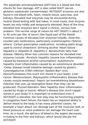 The aspartate aminotransferase (AST) test is a blood test that checks for liver damage. AST is also called SGOT (serum glutamic-oxaloacetic transaminase). AST/SGOT enzymes are also found in red blood cells, heart, muscle tissue, pancreas, and kidneys. Elevated liver enzymes may be discovered during routine blood testing with test tubes. In most cases, liver enzyme levels are only mildly and temporarily elevated. Most of the time, elevated liver enzymes don't signal a chronic, serious liver problem. The normal range of values for AST (SGOT) is about 5 to 40 units per liter of serum (the liquid part of the blood). Common causes of elevated liver enzymes include: -Over-the-counter pain medications, particularly acetaminophen (Tylenol, others) -Certain prescription medications, including statin drugs used to control cholesterol -Drinking alcohol -Heart failure -Hepatitis A -Hepatitis B -Hepatitis C -Nonalcoholic fatty liver disease -Obesity Other less common reasons for elevated liver enzymes include: -Alcoholic hepatitis (severe liver inflammation caused by excessive alcohol consumption) -Autoimmune hepatitis (liver inflammation caused by an autoimmune disorder) -Celiac disease (small intestine damage caused by gluten) -Cytomegalovirus (CMV) infection -Epstein-Barr virus -Hemochromatosis (too much iron stored in your body) -Liver cancer -Mononucleosis -Polymyositis (inflammatory disease that causes muscle weakness) -Sepsis (an overwhelming bloodstream infection that uses up neutrophils faster than they can be produced) -Thyroid disorders -Toxic hepatitis (liver inflammation caused by drugs or toxins) -Wilson's disease (too much copper stored in your body) It is important to understand even if AST/SGOT is elevated, the liver stay may be functioning properly. In congestive heart failure, the heart has an impaired ability to deliver blood to the body. It has many potential causes, for example a heart attack can damage part of the muscular wall, or blood pressure or valve problems can damage the heart over time. As a result, the delivery of blood to the organs decreases, including to the liver and kidneys, which would elevate the AST/SGOT.