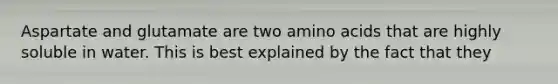 Aspartate and glutamate are two <a href='https://www.questionai.com/knowledge/k9gb720LCl-amino-acids' class='anchor-knowledge'>amino acids</a> that are highly soluble in water. This is best explained by the fact that they