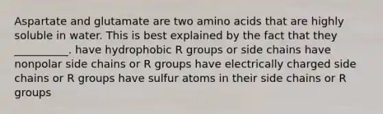 Aspartate and glutamate are two amino acids that are highly soluble in water. This is best explained by the fact that they __________. have hydrophobic R groups or side chains have nonpolar side chains or R groups have electrically charged side chains or R groups have sulfur atoms in their side chains or R groups