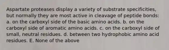 Aspartate proteases display a variety of substrate specificities, but normally they are most active in cleavage of peptide bonds: a. on the carboxyl side of the basic <a href='https://www.questionai.com/knowledge/k9gb720LCl-amino-acids' class='anchor-knowledge'>amino acids</a>. b. on the carboxyl side of aromatic amino acids. c. on the carboxyl side of small, neutral residues. d. between two hydrophobic amino acid residues. E. None of the above