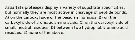 Aspartate proteases display a variety of substrate specificities, but normally they are most active in cleavage of peptide bonds: A) on the carboxyl side of the basic amino acids. B) on the carboxyl side of aromatic amino acids. C) on the carboxyl side of small, neutral residues. D) between two hydrophobic amino acid residues. E) none of the above.