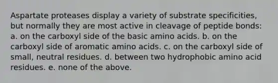 Aspartate proteases display a variety of substrate specificities, but normally they are most active in cleavage of peptide bonds: a. on the carboxyl side of the basic <a href='https://www.questionai.com/knowledge/k9gb720LCl-amino-acids' class='anchor-knowledge'>amino acids</a>. b. on the carboxyl side of aromatic amino acids. c. on the carboxyl side of small, neutral residues. d. between two hydrophobic amino acid residues. e. none of the above.