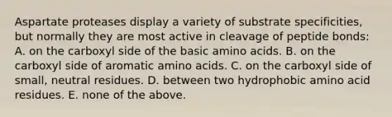 Aspartate proteases display a variety of substrate specificities, but normally they are most active in cleavage of peptide bonds: A. on the carboxyl side of the basic amino acids. B. on the carboxyl side of aromatic amino acids. C. on the carboxyl side of small, neutral residues. D. between two hydrophobic amino acid residues. E. none of the above.