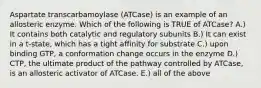 Aspartate transcarbamoylase (ATCase) is an example of an allosteric enzyme. Which of the following is TRUE of ATCase? A.) It contains both catalytic and regulatory subunits B.) It can exist in a t-state, which has a tight affinity for substrate C.) upon binding GTP, a conformation change occurs in the enzyme D.) CTP, the ultimate product of the pathway controlled by ATCase, is an allosteric activator of ATCase. E.) all of the above