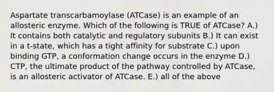 Aspartate transcarbamoylase (ATCase) is an example of an allosteric enzyme. Which of the following is TRUE of ATCase? A.) It contains both catalytic and regulatory subunits B.) It can exist in a t-state, which has a tight affinity for substrate C.) upon binding GTP, a conformation change occurs in the enzyme D.) CTP, the ultimate product of the pathway controlled by ATCase, is an allosteric activator of ATCase. E.) all of the above