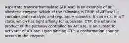 Aspartate transcarbamoylase (ATCase) is an example of an allosteric enzyme. Which of the following is TRUE of ATCase? It contains both catalytic and regulatory subunits. It can exist in a T state, which has tight affinity for substrate. CTP, the ultimate product of the pathway controlled by ATCase, is an allosteric activator of ATCase. Upon binding GTP, a conformation change occurs in the enzyme.