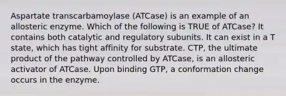 Aspartate transcarbamoylase (ATCase) is an example of an allosteric enzyme. Which of the following is TRUE of ATCase? It contains both catalytic and regulatory subunits. It can exist in a T state, which has tight affinity for substrate. CTP, the ultimate product of the pathway controlled by ATCase, is an allosteric activator of ATCase. Upon binding GTP, a conformation change occurs in the enzyme.