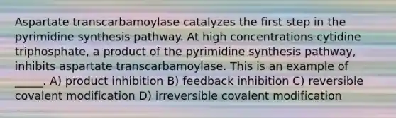 Aspartate transcarbamoylase catalyzes the first step in the pyrimidine synthesis pathway. At high concentrations cytidine triphosphate, a product of the pyrimidine synthesis pathway, inhibits aspartate transcarbamoylase. This is an example of _____. A) product inhibition B) feedback inhibition C) reversible covalent modification D) irreversible covalent modification