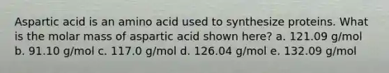 Aspartic acid is an amino acid used to synthesize proteins. What is the molar mass of aspartic acid shown here? a. 121.09 g/mol b. 91.10 g/mol c. 117.0 g/mol d. 126.04 g/mol e. 132.09 g/mol