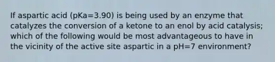 If aspartic acid (pKa=3.90) is being used by an enzyme that catalyzes the conversion of a ketone to an enol by acid catalysis; which of the following would be most advantageous to have in the vicinity of the active site aspartic in a pH=7 environment?