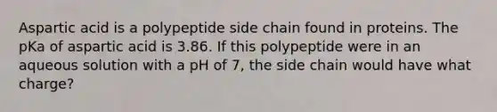 Aspartic acid is a polypeptide side chain found in proteins. The pKa of aspartic acid is 3.86. If this polypeptide were in an aqueous solution with a pH of 7, the side chain would have what charge?