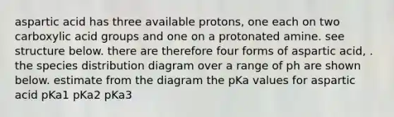 aspartic acid has three available protons, one each on two carboxylic acid groups and one on a protonated amine. see structure below. there are therefore four forms of aspartic acid, . the species distribution diagram over a range of ph are shown below. estimate from the diagram the pKa values for aspartic acid pKa1 pKa2 pKa3