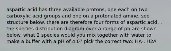 aspartic acid has three available protons, one each on two carboxylic acid groups and one on a protonated amine. see structure below. there are therefore four forms of aspartic acid, . the species distribution diagram over a range of ph are shown below. what 2 species would you mix together with water to make a buffer with a pH of 4.0? pick the correct two: HA-, H2A