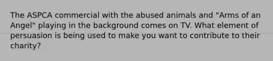 The ASPCA commercial with the abused animals and "Arms of an Angel" playing in the background comes on TV. What element of persuasion is being used to make you want to contribute to their charity?