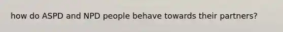 how do ASPD and NPD people behave towards their partners?