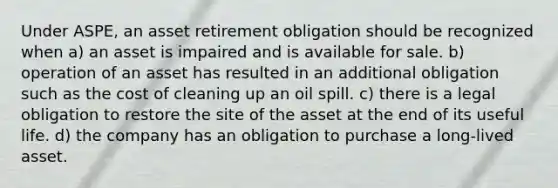 Under ASPE, an asset retirement obligation should be recognized when a) an asset is impaired and is available for sale. b) operation of an asset has resulted in an additional obligation such as the cost of cleaning up an oil spill. c) there is a legal obligation to restore the site of the asset at the end of its useful life. d) the company has an obligation to purchase a long-lived asset.