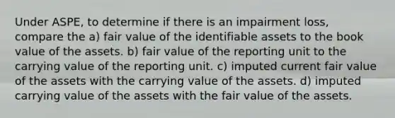 Under ASPE, to determine if there is an impairment loss, compare the a) fair value of the identifiable assets to the book value of the assets. b) fair value of the reporting unit to the carrying value of the reporting unit. c) imputed current fair value of the assets with the carrying value of the assets. d) imputed carrying value of the assets with the fair value of the assets.