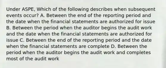 Under ASPE, Which of the following describes when subsequent events occur? A. Between the end of the reporting period and the date when the financial statements are authorized for issue B. Between the period when the auditor begins the audit work and the date when the financial statements are authorized for issue C. Between the end of the reporting period and the date when the financial statements are complete D. Between the period when the auditor begins the audit work and completes most of the audit work