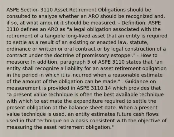 ASPE Section 3110 Asset Retirement Obligations should be consulted to analyze whether an ARO should be recognized and, if so, at what amount it should be measured. - Definition: ASPE 3110 defines an ARO as "a legal obligation associated with the retirement of a tangible long-lived asset that an entity is required to settle as a result of an existing or enacted law, statute, ordinance or written or oral contract or by legal construction of a contract under the doctrine of promissory estoppel." - How to measure: In addition, paragraph 5 of ASPE 3110 states that "an entity shall recognize a liability for an asset retirement obligation in the period in which it is incurred when a reasonable estimate of the amount of the obligation can be made." - Guidance on measurement is provided in ASPE 3110.14 which provides that "a present value technique is often the best available technique with which to estimate the expenditure required to settle the present obligation at the balance sheet date. When a present value technique is used, an entity estimates future cash flows used in that technique on a basis consistent with the objective of measuring the asset retirement obligation."