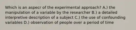 Which is an aspecr of the experimental approach? A.) the manipulation of a variable by the researcher B.) a detailed interpretive description of a subject C.) the use of confounding variables D.) observation of people over a period of time