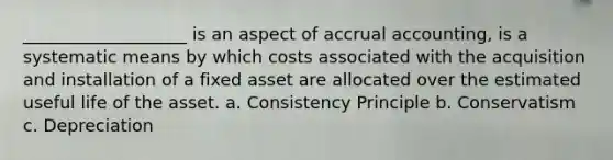 ___________________ is an aspect of accrual accounting, is a systematic means by which costs associated with the acquisition and installation of a fixed asset are allocated over the estimated useful life of the asset. a. Consistency Principle b. Conservatism c. Depreciation