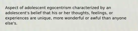 Aspect of adolescent egocentrism characterized by an adolescent's belief that his or her thoughts, feelings, or experiences are unique, more wonderful or awful than anyone else's.