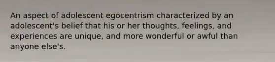 An aspect of adolescent egocentrism characterized by an adolescent's belief that his or her thoughts, feelings, and experiences are unique, and more wonderful or awful than anyone else's.