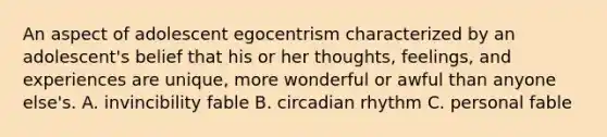 An aspect of adolescent egocentrism characterized by an adolescent's belief that his or her thoughts, feelings, and experiences are unique, more wonderful or awful than anyone else's. A. invincibility fable B. circadian rhythm C. personal fable