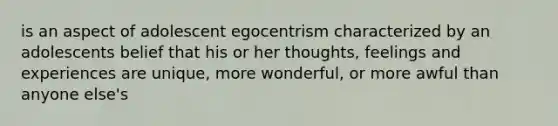 is an aspect of adolescent egocentrism characterized by an adolescents belief that his or her thoughts, feelings and experiences are unique, more wonderful, or more awful than anyone else's