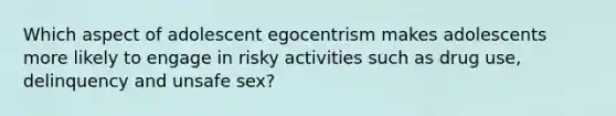 Which aspect of adolescent egocentrism makes adolescents more likely to engage in risky activities such as drug use, delinquency and unsafe sex?