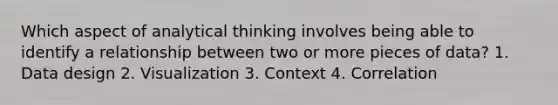 Which aspect of analytical thinking involves being able to identify a relationship between two or more pieces of data? 1. Data design 2. Visualization 3. Context 4. Correlation