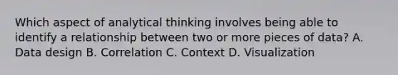 Which aspect of analytical thinking involves being able to identify a relationship between two or more pieces of data? A. Data design B. Correlation C. Context D. Visualization