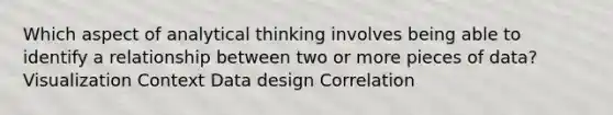 Which aspect of analytical thinking involves being able to identify a relationship between two or more pieces of data? Visualization Context Data design Correlation