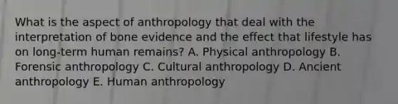 What is the aspect of anthropology that deal with the interpretation of bone evidence and the effect that lifestyle has on long-term human remains? A. Physical anthropology B. Forensic anthropology C. Cultural anthropology D. Ancient anthropology E. Human anthropology