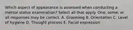 Which aspect of appearance is assessed when conducting a mental status examination? Select all that apply. One, some, or all responses may be correct. A. Grooming B. Orientation C. Level of hygiene D. Thought process E. Facial expression