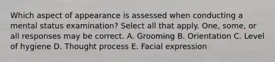 Which aspect of appearance is assessed when conducting a mental status examination? Select all that apply. One, some, or all responses may be correct. A. Grooming B. Orientation C. Level of hygiene D. Thought process E. Facial expression