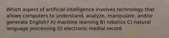 Which aspect of artificial intelligence involves technology that allows computers to understand, analyze, manipulate, and/or generate English? A) machine learning B) robotics C) natural language processing D) electronic medial record