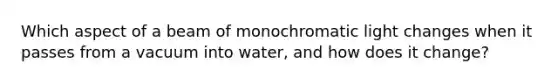 Which aspect of a beam of monochromatic light changes when it passes from a vacuum into water, and how does it change?