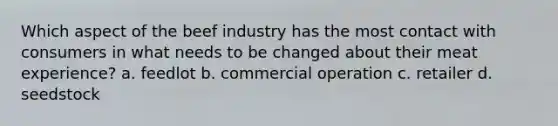 Which aspect of the beef industry has the most contact with consumers in what needs to be changed about their meat experience? a. feedlot b. commercial operation c. retailer d. seedstock