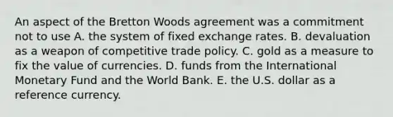 An aspect of the Bretton Woods agreement was a commitment not to use A. the system of fixed exchange rates. B. devaluation as a weapon of competitive trade policy. C. gold as a measure to fix the value of currencies. D. funds from the International Monetary Fund and the World Bank. E. the U.S. dollar as a reference currency.