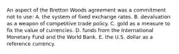 An aspect of the Bretton Woods agreement was a commitment not to use: A. the system of fixed exchange rates. B. devaluation as a weapon of competitive trade policy. C. gold as a measure to fix the value of currencies. D. funds from the International Monetary Fund and the World Bank. E. the U.S. dollar as a reference currency.