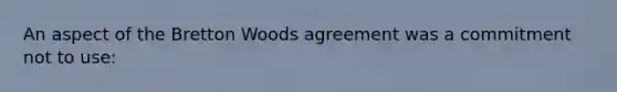 An aspect of the Bretton Woods agreement was a commitment not to use: