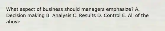 What aspect of business should managers emphasize? A. Decision making B. Analysis C. Results D. Control E. All of the above