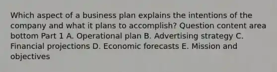 Which aspect of a business plan explains the intentions of the company and what it plans to​ accomplish? Question content area bottom Part 1 A. Operational plan B. Advertising strategy C. Financial projections D. Economic forecasts E. Mission and objectives