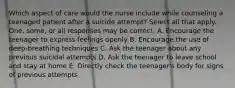 Which aspect of care would the nurse include while counseling a teenaged patient after a suicide attempt? Select all that apply. One, some, or all responses may be correct. A. Encourage the teenager to express feelings openly B. Encourage the use of deep-breathing techniques C. Ask the teenager about any previous suicidal attempts D. Ask the teenager to leave school and stay at home E. Directly check the teenager's body for signs of previous attempts