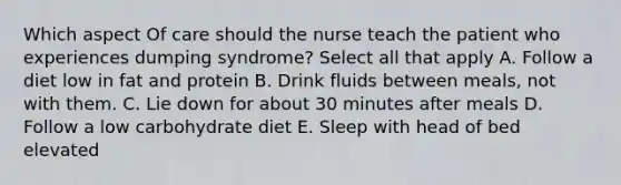 Which aspect Of care should the nurse teach the patient who experiences dumping syndrome? Select all that apply A. Follow a diet low in fat and protein B. Drink fluids between meals, not with them. C. Lie down for about 30 minutes after meals D. Follow a low carbohydrate diet E. Sleep with head of bed elevated